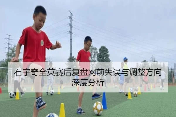 石宇奇全英赛后复盘网前失误与调整方向深度分析