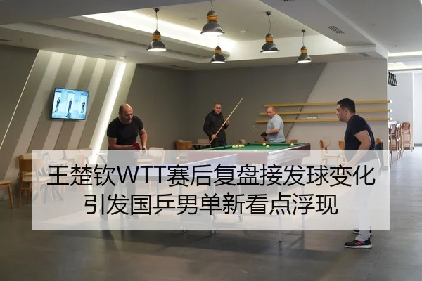 王楚钦WTT赛后复盘接发球变化引发国乒男单新看点浮现