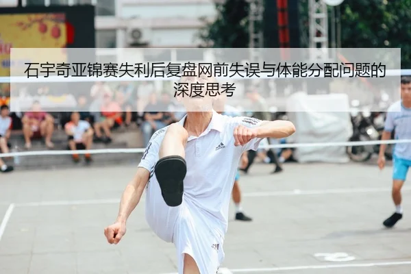 石宇奇亚锦赛失利后复盘网前失误与体能分配问题的深度思考