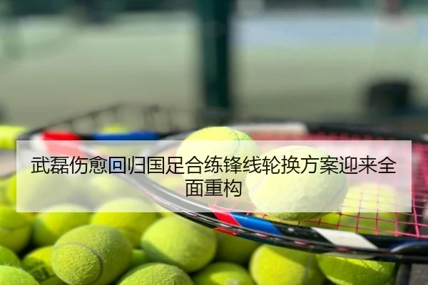 武磊伤愈回归国足合练锋线轮换方案迎来全面重构